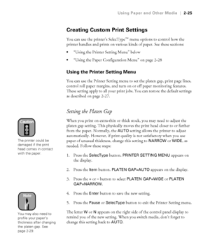 Page 922-25
Using Paper and Other Media|2-25
Creating Custom Print Settings
You can use the printer’s SelecType™ menu options to control how the 
printer handles and prints on various kinds of paper. See these sections:
“Using the Printer Setting Menu” below
“Using the Paper Configuration Menu” on page 2-28
Using the Printer Setting Menu
You can use the Printer Setting menu to set the platen gap, print page lines, 
control roll paper margins, and turn on or off paper monitoring features. 
These setting apply...