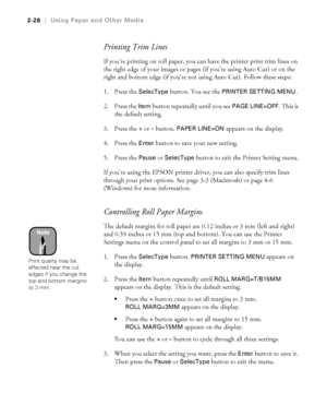 Page 932-26
2-26|Using Paper and Other Media
Printing Trim Lines
If you’re printing on roll paper, you can have the printer print trim lines on 
the right edge of your images or pages (if you’re using Auto Cut) or on the 
right and bottom edge (if you’re not using Auto Cut). Follow these steps:
1. Press the 
SelecType button. You see the PRINTER SETTING MENU.
2. Press the 
Item button repeatedly until you see PAGE LINE=OFF. This is 
the default setting.
3. Press the
 + or – button. PAPER LINE=ON appears on the...