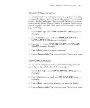 Page 942-27
Using Paper and Other Media|2-27
Turning Off Paper Monitoring
The printer normally stops and displays an error message if you try to print 
an image wider than the paper, or if paper is fed at an angle. You can turn off 
the paper size check and/or paper alignment check if you don’t want to use 
these monitoring features. However, ink may be sprayed on the platen if you 
print an image that is too wide for the paper. Follow these steps to turn off 
paper monitoring:
1. Press the 
SelecType button....