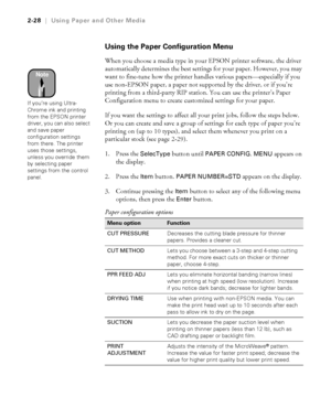 Page 952-28
2-28|Using Paper and Other Media
Using the Paper Configuration Menu 
When you choose a media type in your EPSON printer software, the driver 
automatically determines the best settings for your paper. However, you may 
want to fine-tune how the printer handles various papers—especially if you 
use non-EPSON paper, a paper not supported by the driver, or if you’re 
printing from a third-party RIP station. You can use the printer’s Paper 
Configuration menu to create customized settings for your...