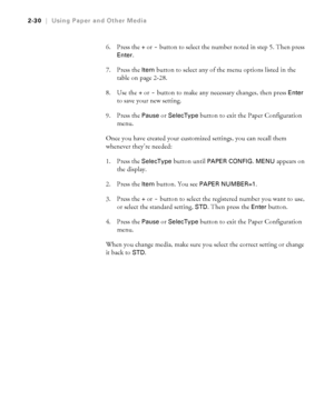 Page 972-30
2-30|Using Paper and Other Media
6. Press the + or - button to select the number noted in step 5. Then press 
Enter.
7. Press the 
Item button to select any of the menu options listed in the 
table on page 2-28.
8. Use the
 + or - button to make any necessary changes, then press Enter 
to save your new setting. 
9. Press the 
Pause or SelecType button to exit the Paper Configuration 
menu. 
Once you have created your customized settings, you can recall them 
whenever they’re needed: 
1. Press the...