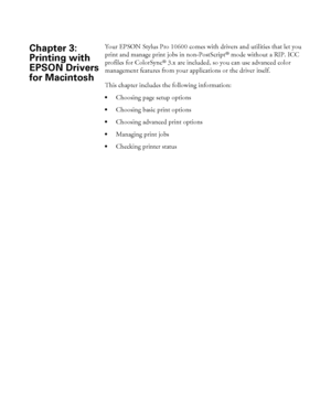 Page 981 Your EPSON Stylus Pro 10600 comes with drivers and utilities that let you 
print and manage print jobs in non-PostScript
® mode without a RIP. ICC 
profiles for ColorSync
® 3.x are included, so you can use advanced color 
management features from your applications or the driver itself. 
This chapter includes the following information:
Choosing page setup options
Choosing basic print options
Choosing advanced print options
Managing print jobs
Checking printer status
Chapter 3: 
Printing with 
EPSON...