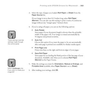 Page 1003-3
Printing with EPSON Drivers for Macintosh|3-3
3. Select the type of paper you loaded (Roll Paper or Sheet) from the 
Paper Source list.
If your image is more than 90.5 inches long, select 
Roll Paper 
(Banner)
. You can also use this setting to print a series of continuous 
images without any “margin space” between them.
4. If you’re using roll paper, you can set the following options:
Auto Rotate
Saves paper if your document length is shorter than the printable 
width of the paper roll. Your image...