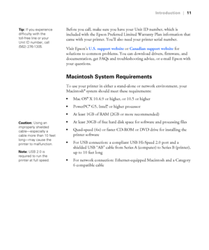 Page 1111
Introduction|11
Before you call, make sure you have your Unit ID number, which is 
included with the Epson Preferred Limited Warranty Plan information that 
came with your printer. You’ll also need your printer serial number. 
Visit Epson’s U.S. support website or Canadian support website for 
solutions to common problems. You can download drivers, firmware, and 
documentation, get FAQs and troubleshooting advice, or e-mail Epson with 
your questions.
Macintosh System Requirements
To use your printer...