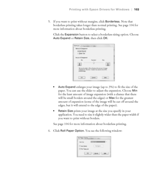 Page 1034-103
Printing with Epson Drivers for Windows|103
5. If you want to print without margins, click Borderless. Note that 
borderless printing takes longer than normal printing. See page 104 for 
more information about borderless printing.
Click the 
Expansion button to select a borderless sizing option. Choose 
Auto Expand or Retain Size, then click OK:
 Auto Expand enlarges your image (up to 3%) to fit the size of the 
paper. You can use the slider to adjust the expansion. Choose 
Min 
for the least...