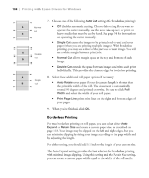 Page 1044-104
104|Printing with Epson Drivers for Windows
7. Choose one of the following Auto Cut settings (for borderless printing): 
disables automatic cutting. Choose this setting if you want to 
operate the cutter manually, use the auto take-up reel, or print on 
heavy media that must be cut by hand. See page 54 for instructions 
on operating the cutter manually.
 Single Cut causes the images to be printed end-to-end and saves 
paper (when you are printing multiple images). With borderless 
printing, you may...