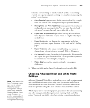 Page 1094-109
Printing with Epson Drivers for Windows|109
Select the correct settings to match your ICC profile. These settings 
override any paper configuration settings you may have made using the 
printer’s control panel.
 Color Density lets you control the ink saturation level (for example, 
when you turn off color management in your printer software).
 Drying Time per Print Head Pass lets you print with non-Epson 
media and avoid smearing the ink. You can make the print head 
wait up to 5 seconds after each...