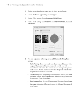 Page 1104-110
110|Printing with Epson Drivers for Windows
1. On the properties window, make sure the Main tab is selected.
2. Choose the Media Type setting for your paper.
3. For the Color setting, choose 
Advanced B&W Photo. 
4. For the Mode setting, select 
Custom, select Color Controls, then click 
Advanced. 
5. You can adjust the following advanced black and white photo 
settings:
 Color Toning allows you to add tone (hue) to your black and white 
output. The default is Neutral, which will provide you with a...