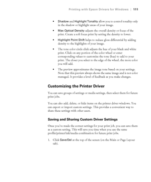 Page 1114-111
Printing with Epson Drivers for Windows|111
 Shadow
 and Highlight Tonality allow you to control tonality only 
in the shadow or highlight areas of your image. 
 Max Optical Density adjusts the overall density or focus of the 
print. Create a soft focus print by setting the density to lower.
 Highlight Point Shift helps to reduce gloss differential by adding 
density to the highlights of your image.
The tone color circle click adjusts the hue of your black and white 
print. Click on any portion of...