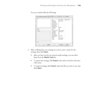 Page 1134-113
Printing with Epson Drivers for Windows|113
You see a window like the following:
3. After verifying that your settings are correct, enter a name for the 
settings, then click 
Save.
After you have saved your custom media settings, you can select 
them from the 
Media Type list.
To export the settings, click Export, then select a location and enter 
a file name.
To import settings, click Import, select the file you want to use, and 
click 
Open.
 