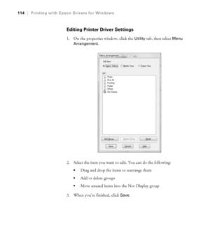 Page 1144-114
114|Printing with Epson Drivers for Windows
Editing Printer Driver Settings
1. On the properties window, click the Utility tab, then select Menu 
Arrangement
.
2. Select the item you want to edit. You can do the following:
Drag and drop the items to rearrange them
Add or delete groups
Move unused items into the Not Display group
3. When you’re finished, click 
Save.
 