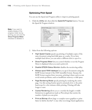 Page 1164-116
116|Printing with Epson Drivers for Windows
Optimizing Print Speed
You can use the Speed and Progress utility to improve printing speed. 
1. Click the 
Utility tab, then click the Speed & Progress button. You see 
the Speed & Progress window:
2. Select from the following options:
 High Speed Copies speeds up printing of multiple copies of the 
same document using hard disk space as a cache. If you have 
multiple hard drives, you can select a different drive to spool to.
 Show Progress Meter lets...