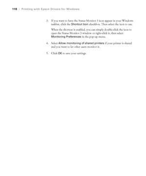 Page 1184-118
118|Printing with Epson Drivers for Windows
3. If you want to have the Status Monitor 3 icon appear in your Windows 
taskbar, click the 
Shortcut Icon checkbox. Then select the icon to use. 
When the shortcut is enabled, you can simply double-click the icon to 
open the Status Monitor 3 window or right-click it, then select 
Monitoring Preferences in the pop-up menu.
4. Select 
Allow monitoring of shared printers if your printer is shared 
and you want to let other users monitor it. 
5. Click 
OK...