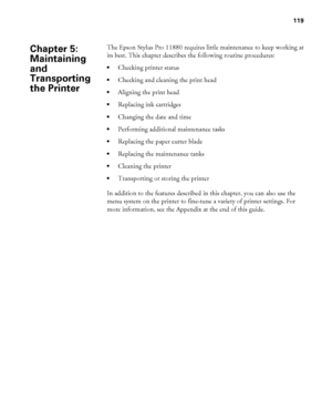 Page 119119
119
The Epson Stylus Pro 11880 requires little maintenance to keep working at 
its best. This chapter describes the following routine procedures:
Checking printer status
Checking and cleaning the print head
Aligning the print head
Replacing ink cartridges
Changing the date and time
Performing additional maintenance tasks
Replacing the paper cutter blade
Replacing the maintenance tanks
Cleaning the printer
Transporting or storing the printer
In addition to the features described in this chapter, you...