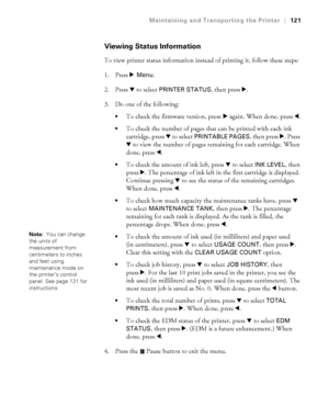 Page 1215-121
Maintaining and Transporting the Printer|121
Viewing Status Information
To view printer status information instead of printing it, follow these steps:
1. Press r 
Menu. 
2. Press d to select 
PRINTER STATUS, then press r. 
3. Do one of the following: 
To check the firmware version, press r again. When done, press l.
To check the number of pages that can be printed with each ink 
cartridge, press d to select 
PRINTABLE PAGES, then press r. Press 
d to view the number of pages remaining for each...