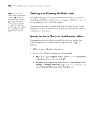 Page 1225-122
122|Maintaining and Transporting the Printer
Checking and Cleaning the Print Head
If your printed image shows a color shift or horizontal lines, you should 
check the print head to see if any nozzles are clogged or deflected. Then you 
can run a cleaning cycle to clear the nozzles.
You can also turn on Auto Nozzle Check from the printer’s control panel. 
The printer will then check the nozzles periodically or before each print job 
and clean them if necessary. 
Running the Nozzle Check and Head...