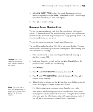 Page 1255-125
Maintaining and Transporting the Printer|125
5. Select ON: EVERY PAGE to have the nozzle check pattern printed 
before each print job, or 
ON: EVERY 10 PAGES or OFF. These settings 
take effect only when you print on roll paper. 
6. Press   to save the setting.
Running a Power Cleaning Cycle
You can run a power cleaning cycle from the control panel (or from the 
Epson LFP Remote Panel) if the normal cleaning process is not sufficient to 
clear the nozzles. However, the power cycle uses a large...