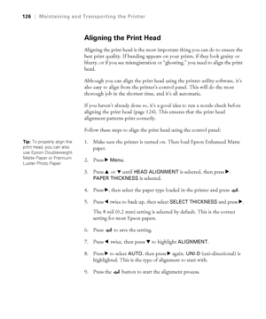 Page 1265-126
126|Maintaining and Transporting the Printer
Aligning the Print Head 
Aligning the print head is the most important thing you can do to ensure the 
best print quality. If banding appears on your prints, if they look grainy or 
blurry, or if you see misregistration or “ghosting,” you need to align the print 
head. 
Although you can align the print head using the printer utility software, it’s 
also easy to align from the printer’s control panel. This will do the most 
thorough job in the shortest...