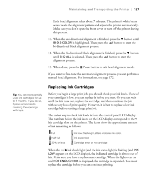 Page 1275-127
Maintaining and Transporting the Printer|127
Each head alignment takes about 7 minutes. The printer’s white beam 
sensor reads the alignment pattern and adjusts the printer automatically. 
Make sure you don’t open the front cover or turn off the printer during 
this process.
10. When the uni-directional alignment is finished, press the d button until 
BI-D 2-COLOR is highlighted. Then press the   button to start the 
bi-directional black alignment process.
11. When the bi-directional black...