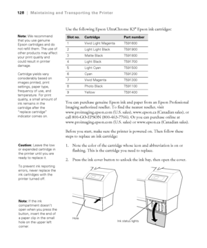 Page 1285-128
128|Maintaining and Transporting the Printer
Use the following Epson UltraChrome K3® Epson ink cartridges: 
You can purchase genuine Epson ink and paper from an Epson Professional 
Imaging authorized reseller. To find the nearest reseller, visit 
www.proimaging.epson.com (U.S. sales), www.epson.ca (Canadian sales), or 
call 800-GO-EPSON (800-463-7766). Or you can purchase online at 
www.proimaging.epson.com (U.S. sales) or www.epson.ca (Canadian sales).
Before you start, make sure the printer is...