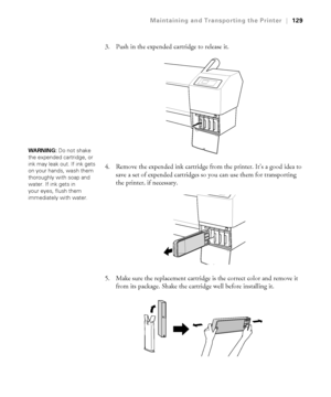 Page 1295-129
Maintaining and Transporting the Printer|129
3. Push in the expended cartridge to release it.
4. Remove the expended ink cartridge from the printer. It’s a good idea to 
save a set of expended cartridges so you can use them for transporting 
the printer, if necessary.
5. Make sure the replacement cartridge is the correct color and remove it 
from its package. Shake the cartridge well before installing it.
WARNING: Do not shake 
the expended cartridge, or 
ink may leak out. If ink gets 
on your...