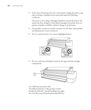 Page 1414
14|Introduction

Power down the printer from the control panel, unplug the printer, and 
refer servicing to qualified service personnel under the following 
conditions: 
The power cord or plug is damaged; liquid has entered the printer; the 
printer has been dropped or the cabinet damaged; the printer does not 
operate normally or exhibits a distinct change in performance.
The interface connectors and the connector for the Auto Take-up Reel 
are limited power source connectors.
Do not touch the front...