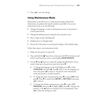 Page 1315-131
Maintaining and Transporting the Printer|131
5. Press   to save the setting.
Using Maintenance Mode
Maintenance mode allows you to make special settings and perform 
maintenance procedures that may be needed occasionally. You can use 
maintenance mode to do the following:
Change the language or units of measurements used on the printer’s 
control panel menus
Change the default pressure setting for the automatic cutter
Run a “super strong” cleaning cycle
Enable power on roll paper feed
Return all of...