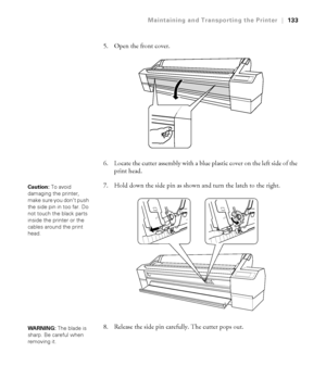 Page 1335-133
Maintaining and Transporting the Printer|133
5. Open the front cover.
6. Locate the cutter assembly with a blue plastic cover on the left side of the 
print head.
7. Hold down the side pin as shown and turn the latch to the right.
8. Release the side pin carefully. The cutter pops out.
Caution: To avoid 
damaging the printer, 
make sure you don’t push 
the side pin in too far. Do 
not touch the black parts 
inside the printer or the 
cables around the print 
head.
WARNING: The blade is 
sharp. Be...