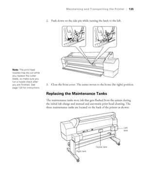 Page 1355-135
Maintaining and Transporting the Printer|135
2. Push down on the side pin while turning the latch to the left.
3. Close the front cover. The cutter moves to the home (far right) position.
Replacing the Maintenance Tanks
The maintenance tanks store ink that gets flushed from the system during 
the initial ink charge and manual and automatic print head cleaning. The 
three maintenance tanks are located on the back of the printer as shown:
Note: The print head 
nozzles may dry out while 
you replace...