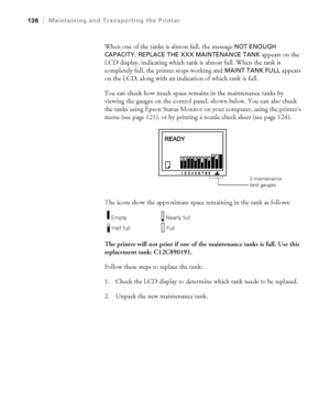 Page 1365-136
136|Maintaining and Transporting the Printer
When one of the tanks is almost full, the message NOT ENOUGH 
CAPACITY, REPLACE THE XXX MAINTENANCE TANK 
appears on the 
LCD display, indicating which tank is almost full. When the tank is 
completely full, the printer stops working and 
MAINT TANK FULL appears 
on the LCD, along with an indication of which tank is full. 
You can check how much space remains in the maintenance tanks by 
viewing the gauges on the control panel, shown below. You can also...