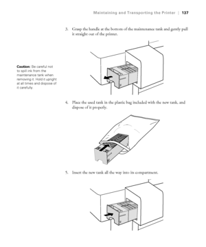 Page 1375-137
Maintaining and Transporting the Printer|137
3. Grasp the handle at the bottom of the maintenance tank and gently pull 
it straight out of the printer.
4. Place the used tank in the plastic bag included with the new tank, and 
dispose of it properly.
5. Insert the new tank all the way into its compartment. 
Caution: Be careful not 
to spill ink from the 
maintenance tank when 
removing it. Hold it upright 
at all times and dispose of 
it carefully. 
 