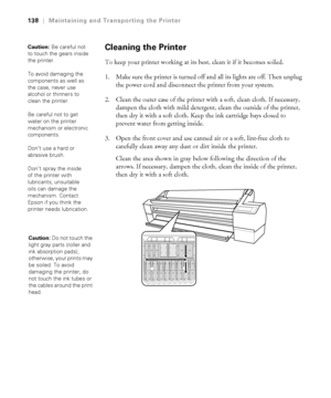 Page 1385-138
138|Maintaining and Transporting the Printer
Cleaning the Printer
To keep your printer working at its best, clean it if it becomes soiled.
1. Make sure the printer is turned off and all its lights are off. Then unplug 
the power cord and disconnect the printer from your system.
2. Clean the outer case of the printer with a soft, clean cloth. If necessary, 
dampen the cloth with mild detergent, clean the outside of the printer, 
then dry it with a soft cloth. Keep the ink cartridge bays closed to...