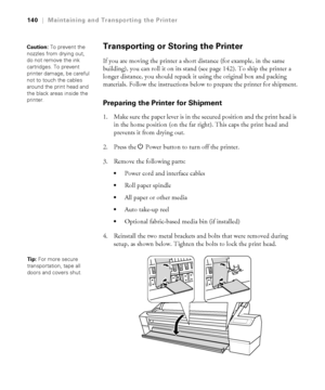 Page 1405-140
140|Maintaining and Transporting the Printer
Transporting or Storing the Printer
If you are moving the printer a short distance (for example, in the same 
building), you can roll it on its stand (see page 142). To ship the printer a 
longer distance, you should repack it using the original box and packing 
materials. Follow the instructions below to prepare the printer for shipment.
Preparing the Printer for Shipment
1. Make sure the paper lever is in the secured position and the print head is 
in...