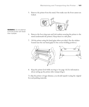 Page 1415-141
Maintaining and Transporting the Printer|141
5. Remove the printer from the stand. First make sure the front casters are 
locked.
6. Remove the four wing nuts and lock washers securing the printer to the 
stand (underneath the printer). Keep them in a safe place.
7. Lift the printer using the hand grips where provided. (See the stickers 
located near the rear hand grips for the correct holding position.) 
8. Keep the printer level while moving it. See page 142 for information 
about setting up the...