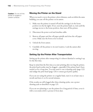 Page 1425-142
142|Maintaining and Transporting the Printer
Moving the Printer on the Stand
When you need to move the printer a short distance, such as within the same 
building, you can roll the printer on its casters. 
1. Make sure the printer is turned off and the carriage is in the home 
position (on the far right). If not, turn the printer back on, wait until the 
carriage moves to the home position, then turn off the printer. 
2. Disconnect the power cord and interface cable.
3. Remove all paper and the...