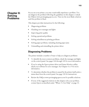 Page 143143
143
As you use your printer, you may occasionally experience a problem. You 
can diagnose the problem following the guidelines in this chapter or check 
the FAQ at www.proimaging.epson.com. Then try the most likely solutions 
until the problem is fixed. 
This chapter provides instructions for the following:
Diagnosing problems
Checking error messages and lights
Improving print quality
Solving operational problems
Solving miscellaneous printing problems
Solving paper problems, including clearing paper...