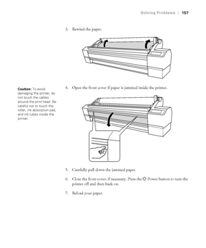 Page 1576-157
Solving Problems|157
3. Rewind the paper.
4. Open the front cover if paper is jammed inside the printer.
5. Carefully pull down the jammed paper. 
6. Close the front cover, if necessary. Press the P Power button to turn the 
printer off and then back on.
7. Reload your paper.
Caution: To avoid 
damaging the printer, do 
not touch the cables 
around the print head. Be 
careful not to touch the 
roller, ink absorption pad, 
and ink tubes inside the 
printer.
 