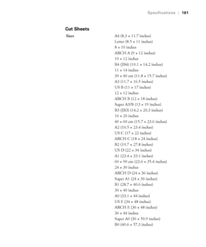 Page 1617-161
Specifications|161
Cut Sheets
SizesA4 (8.3 × 11.7 inches)
Letter (8.5 × 11 inches) 
8 × 10 inches
ARCH A (9 × 12 inches)
10 × 12 inches
B4 (JB4) (10.1 × 14.2 inches)
11 × 14 inches
30 × 40 cm (11.8 × 15.7 inches)
A3 (11.7 × 16.5 inches)
US B (11 × 17 inches)
12 × 12 inches
ARCH B (12 × 18 inches)
Super A3/B (13 × 19 inches)
B3 (JB3) (14.2 × 20.3 inches)
16 × 20 inches
40 × 60 cm (15.7 × 23.6 inches)
A2 (16.5 × 23.4 inches)
US C (17 × 22 inches)
ARCH C (18 × 24 inches)
B2 (19.7 × 27.8 inches)
US D...