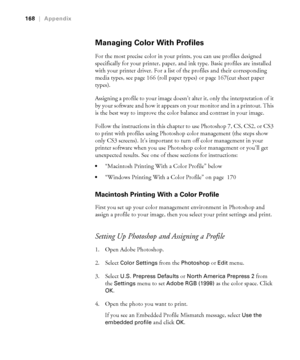 Page 168-168
168|Appendix
Managing Color With Profiles
For the most precise color in your prints, you can use profiles designed 
specifically for your printer, paper, and ink type. Basic profiles are installed 
with your printer driver. For a list of the profiles and their corresponding 
media types, see page 166 (roll paper types) or page 167(cut sheet paper 
types).
Assigning a profile to your image doesn’t alter it, only the interpretation of it 
by your software and how it appears on your monitor and in a...