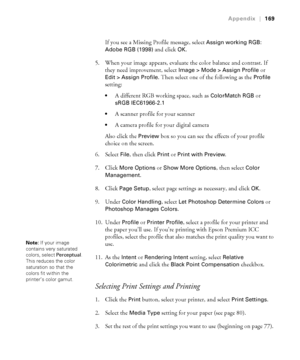 Page 169-169
Appendix|169
If you see a Missing Profile message, select Assign working RGB: 
Adobe RGB (1998)
 and click OK.
5. When your image appears, evaluate the color balance and contrast. If 
they need improvement, select 
Image > Mode > Assign Profile or 
Edit > Assign Profile. Then select one of the following as the Profile 
setting: 
A different RGB working space, such as ColorMatch RGB or 
sRGB IEC61966-2.1

A scanner profile for your scanner
A camera profile for your digital camera
Also click the...