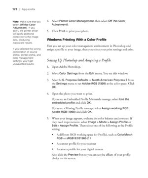 Page 170-170
170|Appendix
4. Select Printer Color Management, then select Off (No Color 
Adjustment)
.
5. Click 
Print to print your photo.
Windows Printing With a Color Profile
First you set up your color management environment in Photoshop and 
assign a profile to your image, then you select your print settings and print.
Setting Up Photoshop and Assigning a Profile
1. Open Adobe Photoshop.
2. Select 
Color Settings from the Edit menu. You see this window:
3. Select 
U.S. Prepress Defaults or North American...