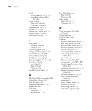 Page 180-180
180|Index
Stand
mounting printer on, 23 to 32
unpacking and assembling, 
20 to 21
Status Monitor
Mac OS X, 92 to 93
Windows, 115 to 118
Storing printer, 140 to 141
Suction, 70, 83, 109
Super strong cleaning cycle, 132
Support, Epson, 10 to 11
System requirements, 11 to 12
T
Take-up reel
installing, 25 to 30
using, 56 to 62
Technical support, 10 to 11
Temperature requirements, 159
Test Print menu, 120, 163
Time and date setting, 130
Total prints, checking, 121
Transporting printer, 140 to 142
Trim...