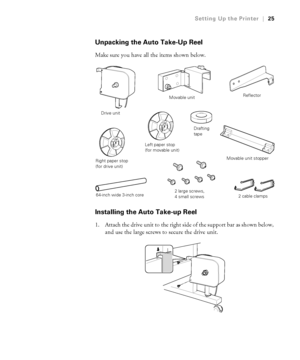 Page 251-25
Setting Up the Printer|25
Unpacking the Auto Take-Up Reel
Make sure you have all the items shown below.
Installing the Auto Take-up Reel
1. Attach the drive unit to the right side of the support bar as shown below, 
and use the large screws to secure the drive unit.
Drive unit
Movable unit
Right paper stop 
(for drive unit)
Left paper stop 
(for movable unit)
Reflector
Movable unit stopper
64-inch wide 3-inch core2 large screws, 
4 small screws2 cable clamps
Drafting 
tape
 