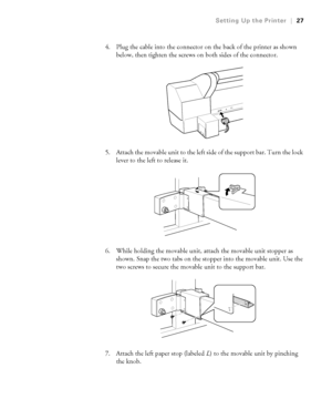 Page 271-27
Setting Up the Printer|27
4. Plug the cable into the connector on the back of the printer as shown 
below, then tighten the screws on both sides of the connector.
5. Attach the movable unit to the left side of the support bar. Turn the lock 
lever to the left to release it.
6. While holding the movable unit, attach the movable unit stopper as 
shown. Snap the two tabs on the stopper into the movable unit. Use the 
two screws to secure the movable unit to the support bar.
7. Attach the left paper...