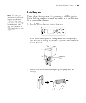 Page 331-33
Setting Up the Printer|33
Installing Ink
Use the ink cartridges that came with your printer for initial ink charging. 
During the initial installation process, it is normal for up to one-third of the 
ink in each cartridge to be used. 
1. Press the PPower button to turn on the printer. 
2. When the ink status lights start flashing and the ink covers pop open, 
open the covers all the way. You may need to press the ink cover buttons 
to open the covers.
3. Remove each ink cartridge from its package...