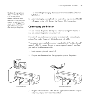 Page 351-35
Setting Up the Printer|35
The printer begins charging the ink delivery system and the P Power 
light flashes.
7. After ink charging is completed, you need to load paper so that 
READY 
will appear on the LCD display. See Chapter 2 for instructions.
Connecting the Printer
You can connect the printer directly to a computer using a USB cable, or 
you can connect the printer to your network.
For network use, make sure you have the correct cable for connecting the 
printer. You need a Category 6 shielded...