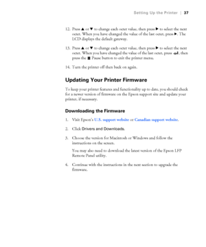 Page 371-37
Setting Up the Printer|37
12. Press u or d to change each octet value, then press r to select the next 
octet. When you have changed the value of the last octet, press 
r. The 
LCD displays the default gateway.
13. Press u or d to change each octet value, then press r to select the next 
octet. When you have changed the value of the last octet, press  , then 
press the   Pause button to exit the printer menu.
14. Turn the printer off then back on again. 
Updating Your Printer Firmware
To keep your...