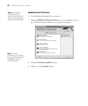 Page 381-38
38|Setting Up the Printer
Updating the Firmware
1. Double-click the firmware file to extract it. 
2. Click the 
EPSON LFP Remote Panel icon on your desktop. You see 
the LFP Remote Panel. Make sure your printer is selected. 
3. Click the 
Firmware Updater button. 
4. Click one of the 
Update buttons.
Note: Although the 
illustrations in this 
section show Windows 
screens, the procedure is 
the same for Macintosh.
Note: For more 
information on using the 
Epson LFP Remote Panel, 
click Help to see...