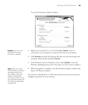 Page 391-39
Setting Up the Printer|39
You see the Firmware Updater window. 
5. Make sure your printer is on, its LCD displays 
Ready, and it is 
connected to your computer or network, then choose your printer. 
6. Click 
Browse and find the firmware file that you just downloaded and 
extracted. Select the file and click 
Choose.
7. If the firmware version of the file is newer, click 
Update to start the 
firmware updating process. (If it is the same, you don’t need to update.)
8. When the update is complete,...