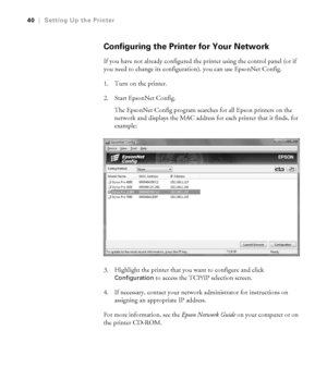 Page 401-40
40|Setting Up the Printer
Configuring the Printer for Your Network
If you have not already configured the printer using the control panel (or if 
you need to change its configuration), you can use EpsonNet Config.
1. Turn on the printer. 
2. Start EpsonNet Config.
The EpsonNet Config program searches for all Epson printers on the 
network and displays the MAC address for each printer that it finds, for 
example:
3. Highlight the printer that you want to configure and click 
Configuration to access...